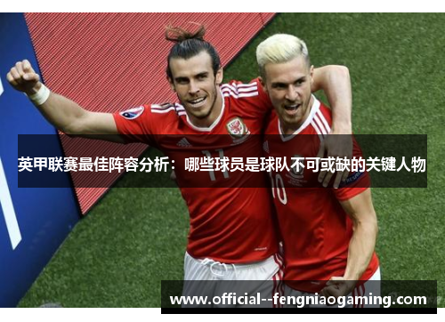 英甲联赛最佳阵容分析：哪些球员是球队不可或缺的关键人物