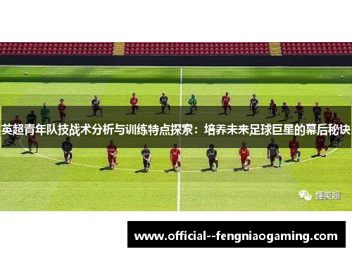 英超青年队技战术分析与训练特点探索:培养未来足球巨星的幕后秘诀 英超青年队技战术分析与训练特点探索:培养未来足球巨星的幕后秘诀