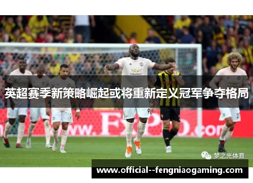 英超赛季新策略崛起或将重新定义冠军争夺格局
