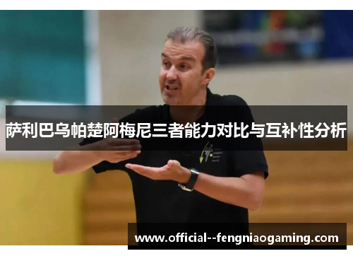 萨利巴乌帕楚阿梅尼三者能力对比与互补性分析 萨利巴乌帕楚阿梅尼三者能力对比与互补性分析