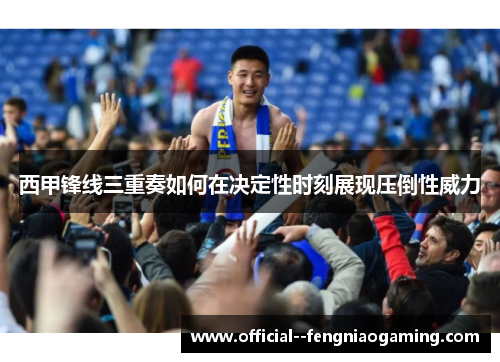 西甲锋线三重奏如何在决定性时刻展现压倒性威力 西甲锋线三重奏如何在决定性时刻展现压倒性威力