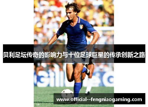 贝利足坛传奇的影响力与十位足球巨星的传承创新之路