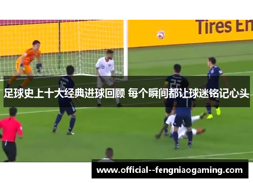 足球史上十大经典进球回顾 每个瞬间都让球迷铭记心头