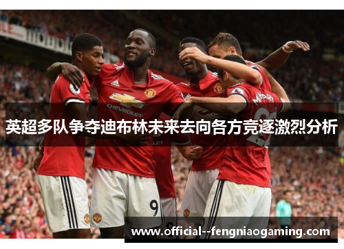 英超多队争夺迪布林未来去向各方竞逐激烈分析 英超多队争夺迪布林未来去向各方竞逐激烈分析