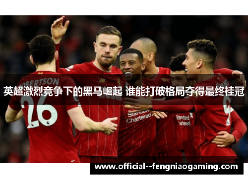 英超激烈竞争下的黑马崛起 谁能打破格局夺得最终桂冠