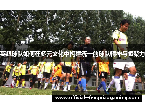 英超球队如何在多元文化中构建统一的球队精神与凝聚力 英超球队如何在多元文化中构建统一的球队精神与凝聚力