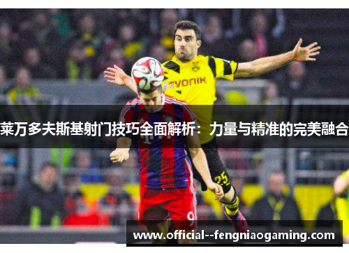 莱万多夫斯基射门技巧全面解析：力量与精准的完美融合