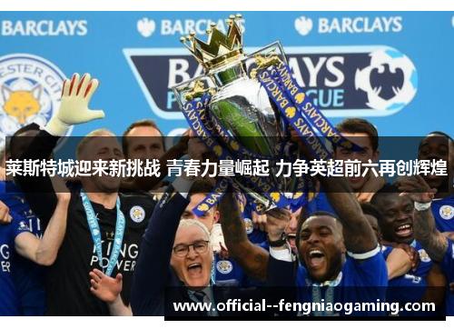 莱斯特城迎来新挑战 青春力量崛起 力争英超前六再创辉煌 莱斯特城迎来新挑战 青春力量崛起 力争英超前六再创辉煌