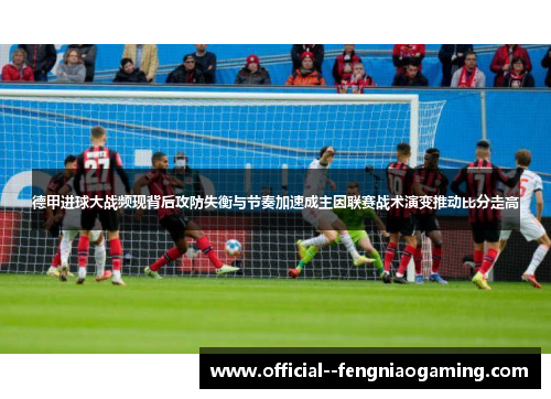 德甲进球大战频现背后攻防失衡与节奏加速成主因联赛战术演变推动比分走高