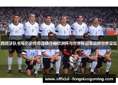 西班牙队书写历史传奇连续夺得欧洲杯与世界杯冠军震撼世界足坛