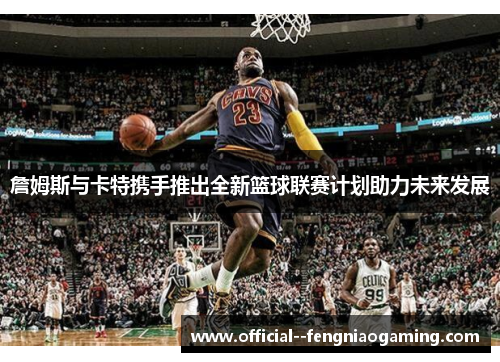 詹姆斯与卡特携手推出全新篮球联赛计划助力未来发展