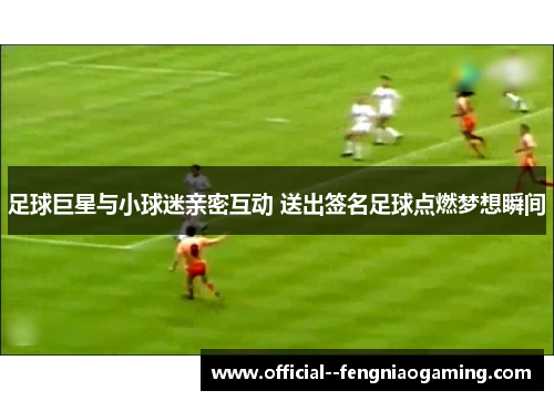 足球巨星与小球迷亲密互动 送出签名足球点燃梦想瞬间 足球巨星与小球迷亲密互动 送出签名足球点燃梦想瞬间