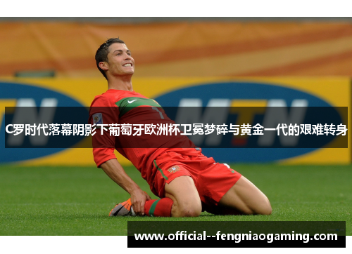 C罗时代落幕阴影下葡萄牙欧洲杯卫冕梦碎与黄金一代的艰难转身