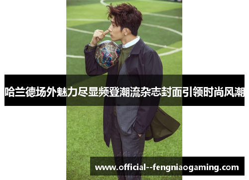 哈兰德场外魅力尽显频登潮流杂志封面引领时尚风潮