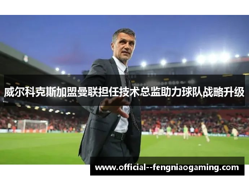 威尔科克斯加盟曼联担任技术总监助力球队战略升级