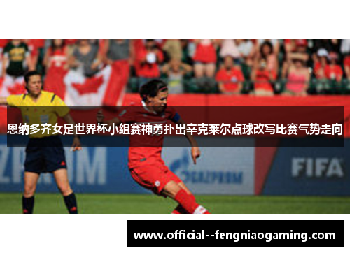 恩纳多齐女足世界杯小组赛神勇扑出辛克莱尔点球改写比赛气势走向