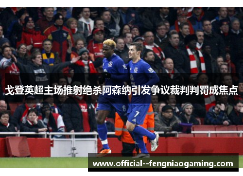 戈登英超主场推射绝杀阿森纳引发争议裁判判罚成焦点