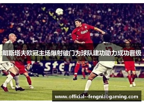 朗斯塔夫欧冠主场爆射破门为球队建功助力成功晋级 朗斯塔夫欧冠主场爆射破门为球队建功助力成功晋级