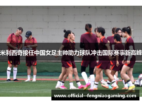 米利西奇接任中国女足主帅助力球队冲击国际赛事新高峰