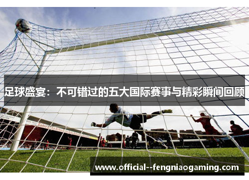 足球盛宴：不可错过的五大国际赛事与精彩瞬间回顾