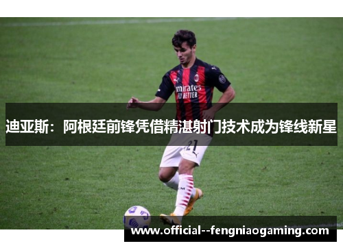 迪亚斯：阿根廷前锋凭借精湛射门技术成为锋线新星