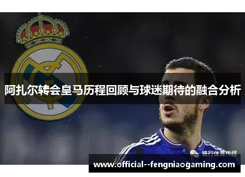 阿扎尔转会皇马历程回顾与球迷期待的融合分析