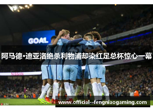 阿马德·迪亚洛绝杀利物浦却染红足总杯惊心一幕