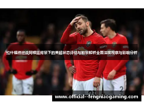 拉什福德迎战阿根廷背景下的英超状态评估与前景解析全面深度观察与影响分析 拉什福德迎战阿根廷背景下的英超状态评估与前景解析全面深度观察与影响分析